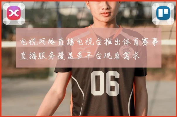 电视网络直播电视台推出体育赛事直播服务覆盖多平台观看需求