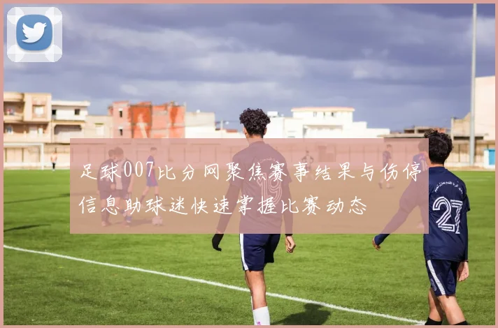 足球007比分网聚焦赛事结果与伤停信息助球迷快速掌握比赛动态