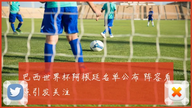 巴西世界杯阿根廷名单公布 阵容看点引发关注