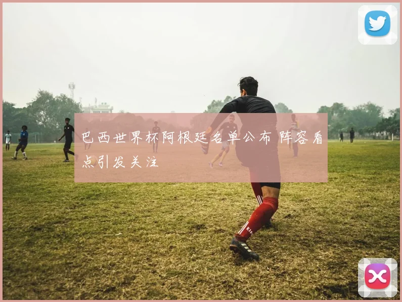巴西世界杯阿根廷名单公布 阵容看点引发关注